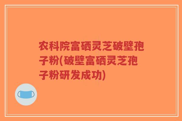 农科院富硒灵芝破壁孢子粉(破壁富硒灵芝孢子粉研发成功)-第1张图片-超越
