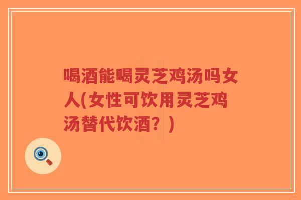 喝酒能喝灵芝鸡汤吗女人(女性可饮用灵芝鸡汤替代饮酒?)-第1张图片-超越 喝酒能喝灵芝鸡汤吗女人(女性可饮用灵芝鸡汤替代饮酒?)-第1张图片-超越