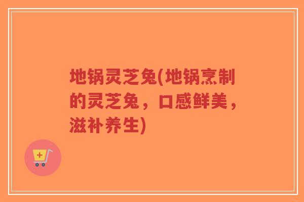 地锅灵芝兔(地锅烹制的灵芝兔,口感鲜美,滋补养生)-第1张图片-超越 地锅灵芝兔(地锅烹制的灵芝兔,口感鲜美,滋补养生)-第1张图片-超越