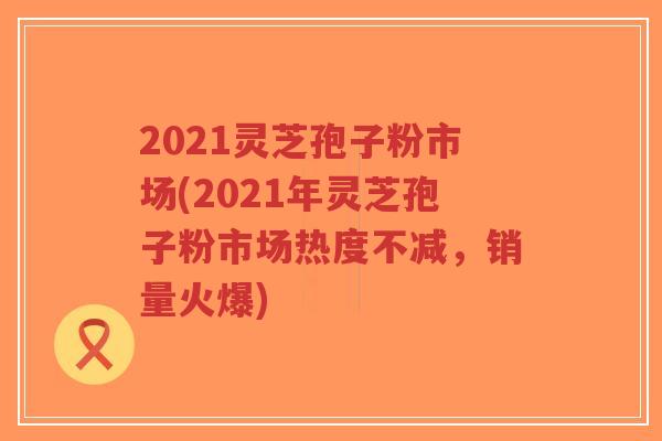 2021灵芝孢子粉市场(2021年灵芝孢子粉市场热度不减,销量火爆)-第1张图片-超越 2021灵芝孢子粉市场(2021年灵芝孢子粉市场热度不减,销量火爆)-第1张图片-超越