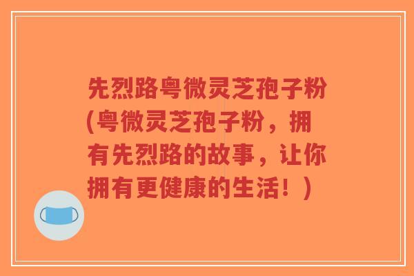 先烈路粤微灵芝孢子粉(粤微灵芝孢子粉,拥有先烈路的故事,让你拥有更健康的生活!)-第1张图片-超越 先烈路粤微灵芝孢子粉(粤微灵芝孢子粉,拥有先烈路的故事,让你拥有更健康的生活!)-第1张图片-超越