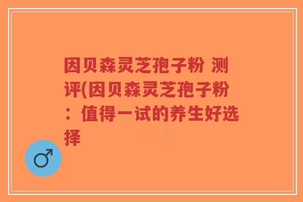 因贝森灵芝孢子粉 测评(因贝森灵芝孢子粉:值得一试的养生好选择-第1张图片-超越 因贝森灵芝孢子粉 测评(因贝森灵芝孢子粉:值得一试的养生好选择-第1张图片-超越