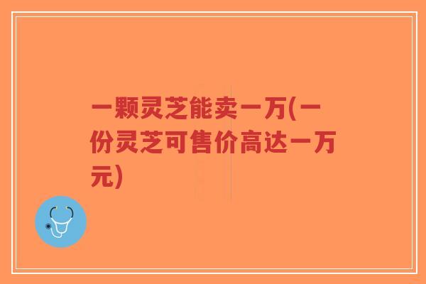 一颗灵芝能卖一万(一份灵芝可售价高达一万元)-第1张图片-超越 一颗灵芝能卖一万(一份灵芝可售价高达一万元)-第1张图片-超越