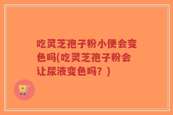 吃灵芝孢子粉小便会变色吗(吃灵芝孢子粉会让尿液变色吗？)-第1张图片-超越