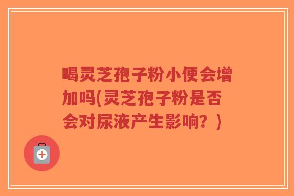 喝灵芝孢子粉小便会增加吗(灵芝孢子粉是否会对尿液产生影响?)-第1张图片-超越 喝灵芝孢子粉小便会增加吗(灵芝孢子粉是否会对尿液产生影响?)-第1张图片-超越