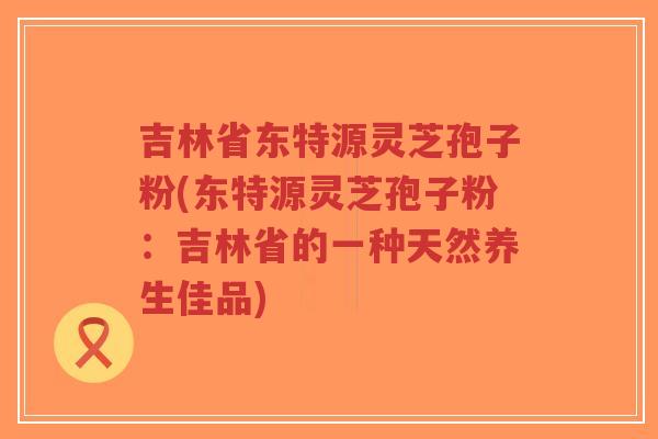 吉林省东特源灵芝孢子粉(东特源灵芝孢子粉:吉林省的一种天然养生佳品)-第1张图片-超越 吉林省东特源灵芝孢子粉(东特源灵芝孢子粉:吉林省的一种天然养生佳品)-第1张图片-超越