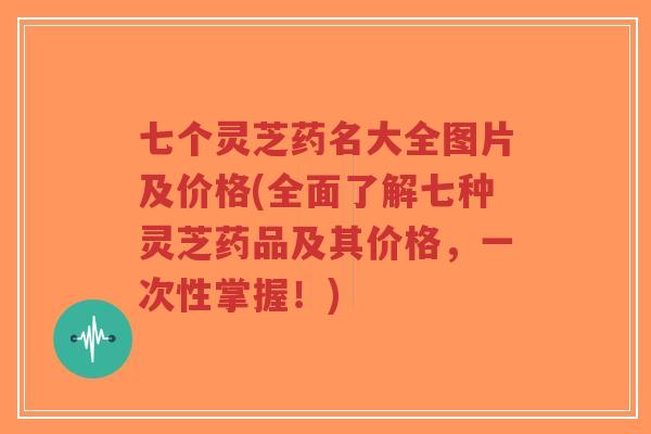 七个灵芝药名大全图片及价格(全面了解七种灵芝药品及其价格，一次性掌握！)-第1张图片-超越