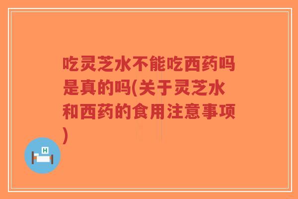 吃灵芝水不能吃西药吗是真的吗(关于灵芝水和西药的食用注意事项)-第1张图片-超越 吃灵芝水不能吃西药吗是真的吗(关于灵芝水和西药的食用注意事项)-第1张图片-超越