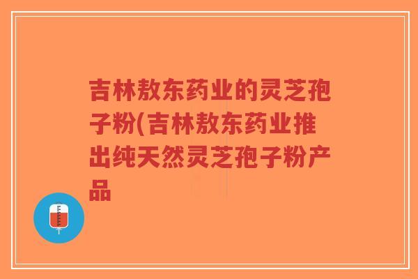 吉林敖东药业的灵芝孢子粉(吉林敖东药业推出纯天然灵芝孢子粉产品-第1张图片-超越 吉林敖东药业的灵芝孢子粉(吉林敖东药业推出纯天然灵芝孢子粉产品-第1张图片-超越