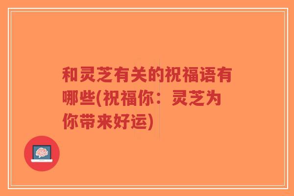 和灵芝有关的祝福语有哪些(祝福你：灵芝为你带来好运)-第1张图片-超越