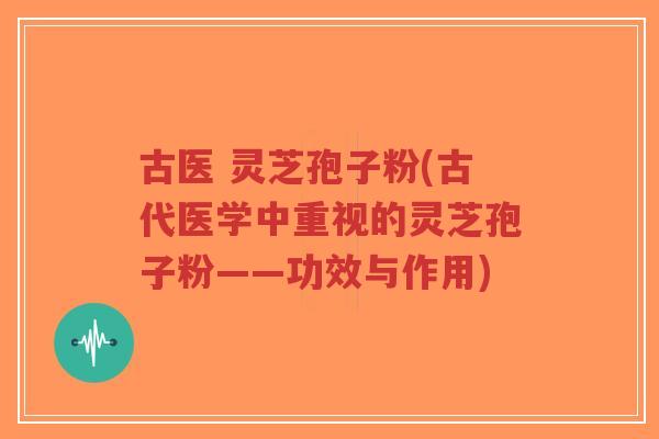 古医 灵芝孢子粉(古代医学中重视的灵芝孢子粉——功效与作用)-第1张图片-超越 古医 灵芝孢子粉(古代医学中重视的灵芝孢子粉——功效与作用)-第1张图片-超越