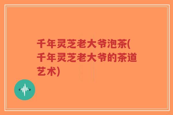 千年灵芝老大爷泡茶(千年灵芝老大爷的茶道艺术)-第1张图片-超越 千年灵芝老大爷泡茶(千年灵芝老大爷的茶道艺术)-第1张图片-超越