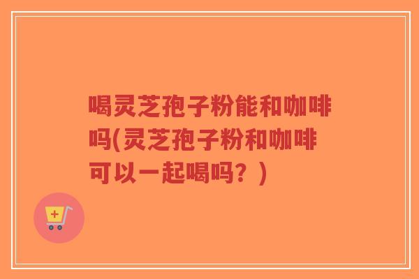 喝灵芝孢子粉能和咖啡吗(灵芝孢子粉和咖啡可以一起喝吗?)-第1张图片-超越 喝灵芝孢子粉能和咖啡吗(灵芝孢子粉和咖啡可以一起喝吗?)-第1张图片-超越