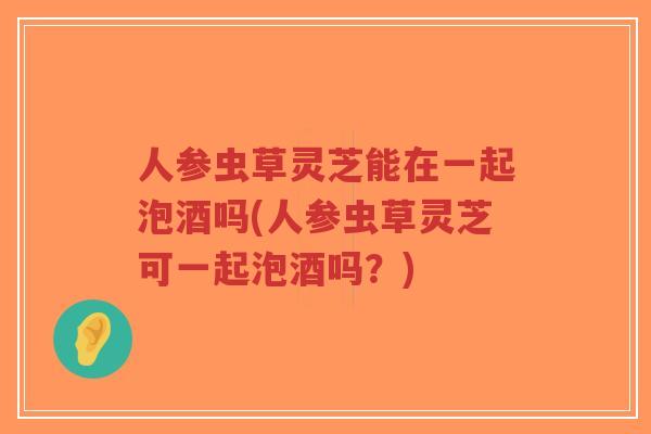 人参虫草灵芝能在一起泡酒吗(人参虫草灵芝可一起泡酒吗?)-第1张图片-超越 人参虫草灵芝能在一起泡酒吗(人参虫草灵芝可一起泡酒吗?)-第1张图片-超越