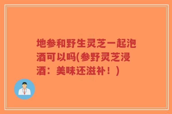 地参和野生灵芝一起泡酒可以吗(参野灵芝浸酒:美味还滋补!)-第1张图片-超越 地参和野生灵芝一起泡酒可以吗(参野灵芝浸酒:美味还滋补!)-第1张图片-超越
