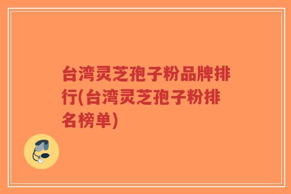 台湾灵芝孢子粉品牌排行(台湾灵芝孢子粉排名榜单)-第1张图片-超越