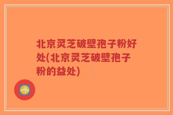 北京灵芝破壁孢子粉好处(北京灵芝破壁孢子粉的益处)-第1张图片-超越