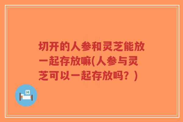 切开的人参和灵芝能放一起存放嘛(人参与灵芝可以一起存放吗？)-第1张图片-超越