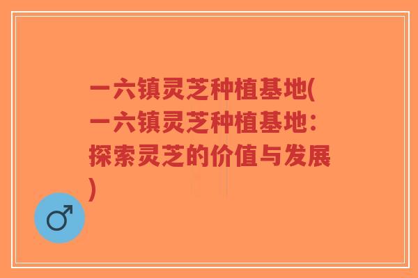 一六镇灵芝种植基地(一六镇灵芝种植基地:探索灵芝的价值与发展)-第1张图片-超越 一六镇灵芝种植基地(一六镇灵芝种植基地:探索灵芝的价值与发展)-第1张图片-超越