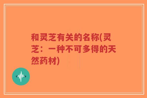 和灵芝有关的名称(灵芝:一种不可多得的天然药材)-第1张图片-超越 和灵芝有关的名称(灵芝:一种不可多得的天然药材)-第1张图片-超越