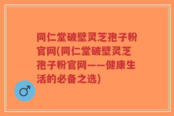 同仁堂破壁灵芝孢子粉官网(同仁堂破壁灵芝孢子粉官网——健康生活的必备之选)-第1张图片-超越 同仁堂破壁灵芝孢子粉官网(同仁堂破壁灵芝孢子粉官网——健康生活的必备之选)-第1张图片-超越