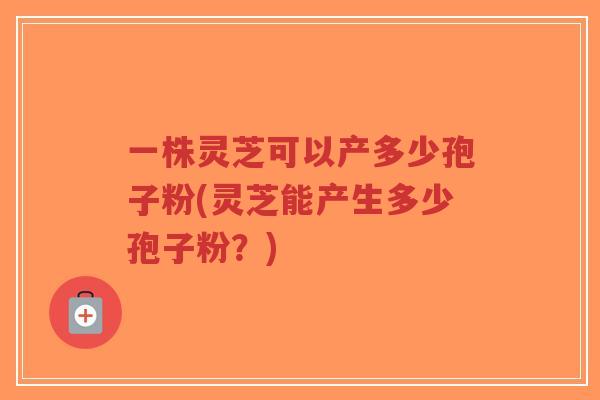 一株灵芝可以产多少孢子粉(灵芝能产生多少孢子粉?)-第1张图片-超越 一株灵芝可以产多少孢子粉(灵芝能产生多少孢子粉?)-第1张图片-超越