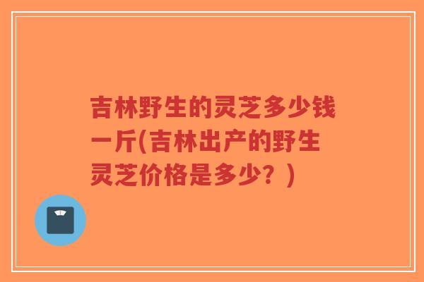 吉林野生的灵芝多少钱一斤(吉林出产的野生灵芝价格是多少?)-第1张图片-超越 吉林野生的灵芝多少钱一斤(吉林出产的野生灵芝价格是多少?)-第1张图片-超越