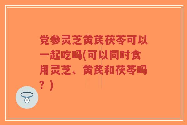 党参灵芝黄芪茯苓可以一起吃吗(可以同时食用灵芝、黄芪和茯苓吗?)-第1张图片-超越 党参灵芝黄芪茯苓可以一起吃吗(可以同时食用灵芝、黄芪和茯苓吗?)-第1张图片-超越