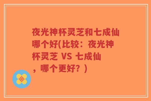 夜光神杯灵芝和七成仙哪个好(比较:夜光神杯灵芝 VS 七成仙,哪个更好?)-第1张图片-超越 夜光神杯灵芝和七成仙哪个好(比较:夜光神杯灵芝 VS 七成仙,哪个更好?)-第1张图片-超越