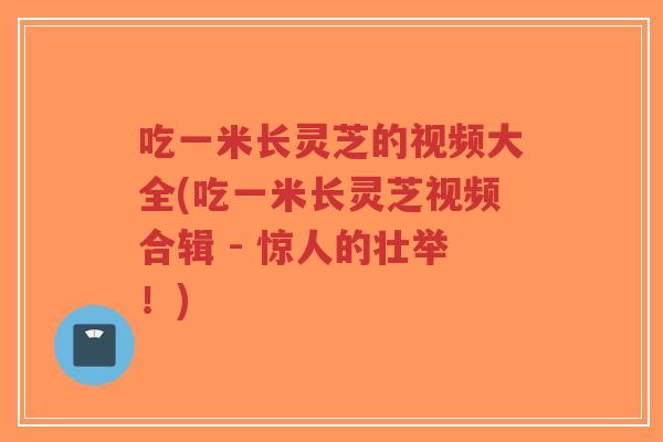 吃一米长灵芝的视频大全(吃一米长灵芝视频合辑 - 惊人的壮举!)-第1张图片-超越 吃一米长灵芝的视频大全(吃一米长灵芝视频合辑 - 惊人的壮举!)-第1张图片-超越