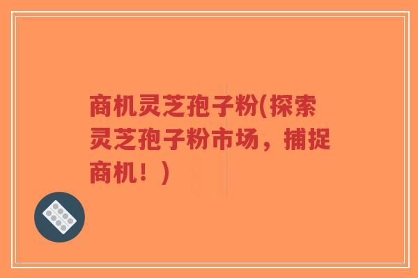 商机灵芝孢子粉(探索灵芝孢子粉市场,捕捉商机!)-第1张图片-超越 商机灵芝孢子粉(探索灵芝孢子粉市场,捕捉商机!)-第1张图片-超越