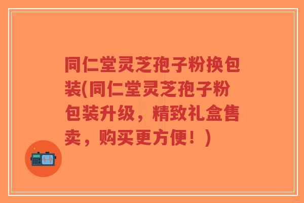 同仁堂灵芝孢子粉换包装(同仁堂灵芝孢子粉包装升级,精致礼盒售卖,购买更方便!)-第1张图片-超越 同仁堂灵芝孢子粉换包装(同仁堂灵芝孢子粉包装升级,精致礼盒售卖,购买更方便!)-第1张图片-超越