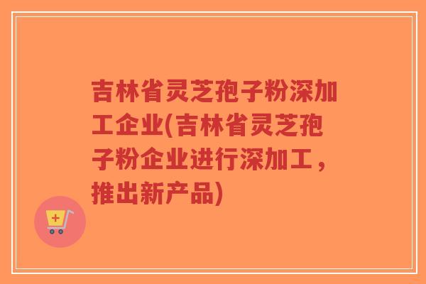 吉林省灵芝孢子粉深加工企业(吉林省灵芝孢子粉企业进行深加工,推出新产品)-第1张图片-超越 吉林省灵芝孢子粉深加工企业(吉林省灵芝孢子粉企业进行深加工,推出新产品)-第1张图片-超越