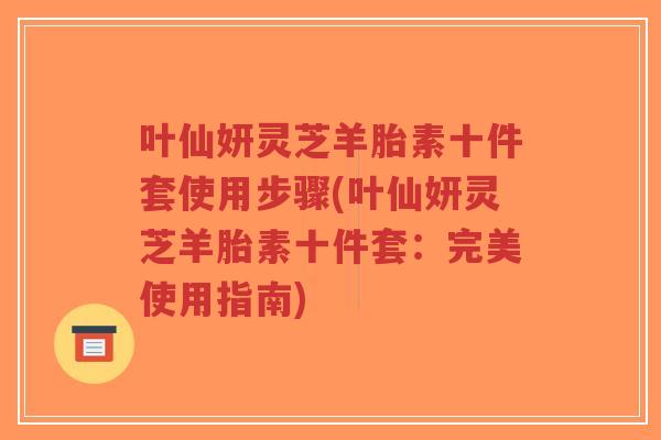 叶仙妍灵芝羊胎素十件套使用步骤(叶仙妍灵芝羊胎素十件套:完美使用指南)-第1张图片-超越 叶仙妍灵芝羊胎素十件套使用步骤(叶仙妍灵芝羊胎素十件套:完美使用指南)-第1张图片-超越