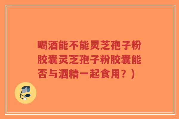 喝酒能不能灵芝孢子粉胶囊灵芝孢子粉胶囊能否与酒精一起食用？)-第1张图片-超越