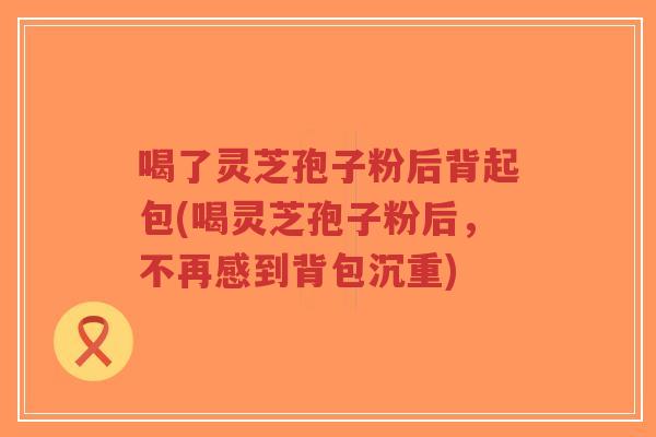 喝了灵芝孢子粉后背起包(喝灵芝孢子粉后,不再感到背包沉重)-第1张图片-超越 喝了灵芝孢子粉后背起包(喝灵芝孢子粉后,不再感到背包沉重)-第1张图片-超越