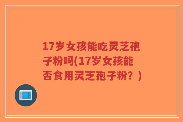 17岁女孩能吃灵芝孢子粉吗(17岁女孩能否食用灵芝孢子粉?)-第1张图片-超越 17岁女孩能吃灵芝孢子粉吗(17岁女孩能否食用灵芝孢子粉?)-第1张图片-超越