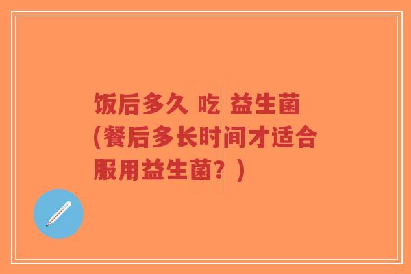 饭后多久 吃 益生菌(餐后多长时间才适合服用益生菌?)-第1张图片-超越 饭后多久 吃 益生菌(餐后多长时间才适合服用益生菌?)-第1张图片-超越