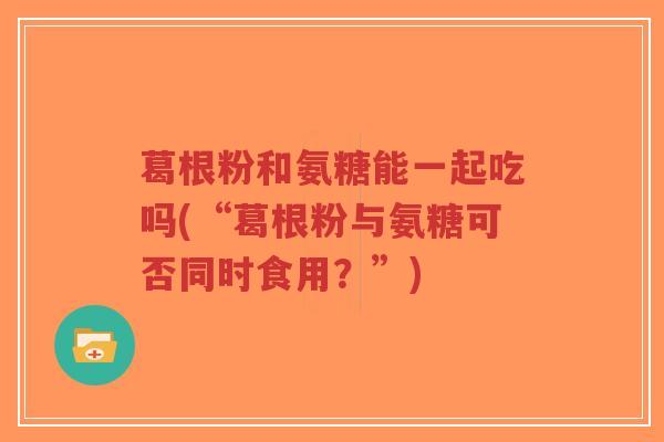 葛根粉和氨糖能一起吃吗(“葛根粉与氨糖可否同时食用?”)-第1张图片-超越 葛根粉和氨糖能一起吃吗(“葛根粉与氨糖可否同时食用?”)-第1张图片-超越