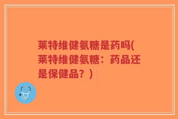 莱特维健氨糖是药吗(莱特维健氨糖:药品还是保健品?)-第1张图片-超越 莱特维健氨糖是药吗(莱特维健氨糖:药品还是保健品?)-第1张图片-超越