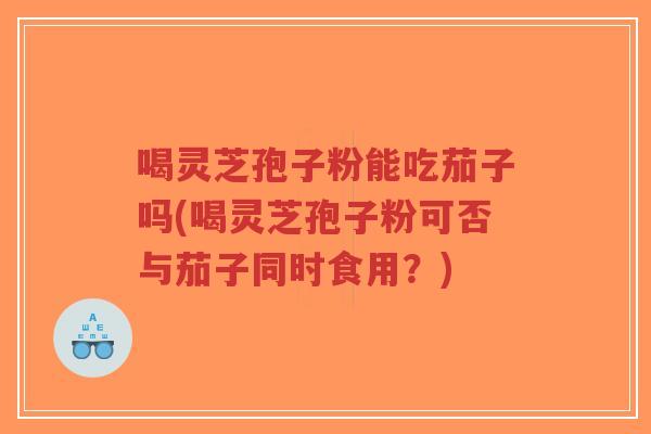 喝灵芝孢子粉能吃茄子吗(喝灵芝孢子粉可否与茄子同时食用?)-第1张图片-超越 喝灵芝孢子粉能吃茄子吗(喝灵芝孢子粉可否与茄子同时食用?)-第1张图片-超越