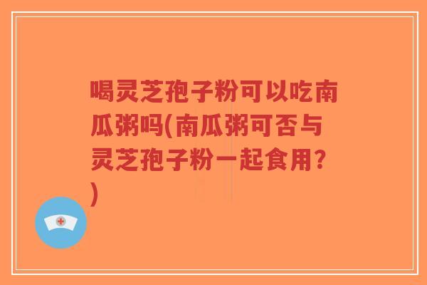 喝灵芝孢子粉可以吃南瓜粥吗(南瓜粥可否与灵芝孢子粉一起食用?)-第1张图片-超越 喝灵芝孢子粉可以吃南瓜粥吗(南瓜粥可否与灵芝孢子粉一起食用?)-第1张图片-超越