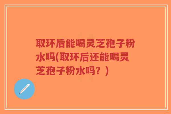 取环后能喝灵芝孢子粉水吗(取环后还能喝灵芝孢子粉水吗?)-第1张图片-超越 取环后能喝灵芝孢子粉水吗(取环后还能喝灵芝孢子粉水吗?)-第1张图片-超越