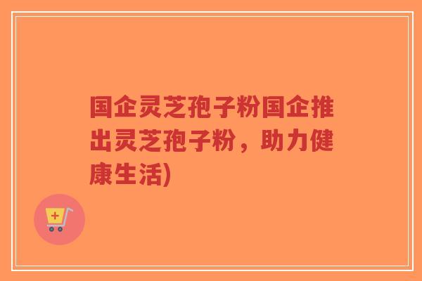 国企灵芝孢子粉国企推出灵芝孢子粉,助力健康生活)-第1张图片-超越 国企灵芝孢子粉国企推出灵芝孢子粉,助力健康生活)-第1张图片-超越