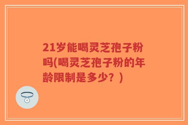 21岁能喝灵芝孢子粉吗(喝灵芝孢子粉的年龄限制是多少？)-第1张图片-超越