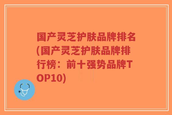 国产灵芝护肤品牌排名(国产灵芝护肤品牌排行榜：前十强势品牌TOP10)-第1张图片-超越