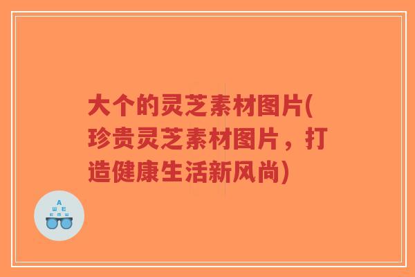 大个的灵芝素材图片(珍贵灵芝素材图片,打造健康生活新风尚)-第1张图片-超越 大个的灵芝素材图片(珍贵灵芝素材图片,打造健康生活新风尚)-第1张图片-超越