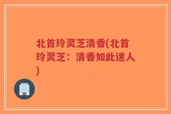 北首玲灵芝清香(北首玲灵芝:清香如此迷人)-第1张图片-超越 北首玲灵芝清香(北首玲灵芝:清香如此迷人)-第1张图片-超越