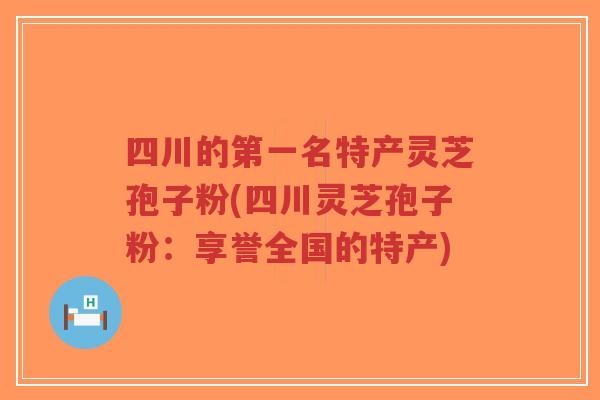 四川的第一名特产灵芝孢子粉(四川灵芝孢子粉:享誉全国的特产)-第1张图片-超越 四川的第一名特产灵芝孢子粉(四川灵芝孢子粉:享誉全国的特产)-第1张图片-超越