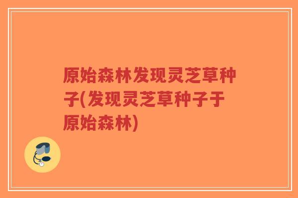 原始森林发现灵芝草种子(发现灵芝草种子于原始森林)-第1张图片-超越 原始森林发现灵芝草种子(发现灵芝草种子于原始森林)-第1张图片-超越